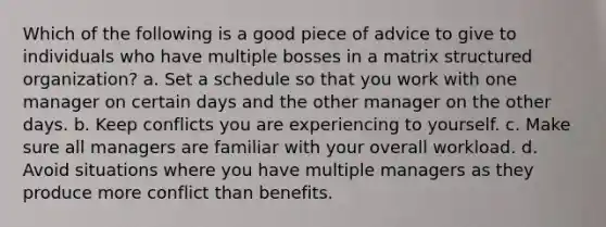 Which of the following is a good piece of advice to give to individuals who have multiple bosses in a matrix structured organization? a. Set a schedule so that you work with one manager on certain days and the other manager on the other days. b. Keep conflicts you are experiencing to yourself. c. Make sure all managers are familiar with your overall workload. d. Avoid situations where you have multiple managers as they produce more conflict than benefits.