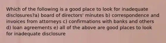 Which of the following is a good place to look for inadequate disclosures?a) board of directors' minutes b) correspondence and invoices from attorneys c) confirmations with banks and others d) loan agreements e) all of the above are good places to look for inadequate disclosure