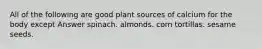 All of the following are good plant sources of calcium for the body except Answer spinach. almonds. corn tortillas. sesame seeds.