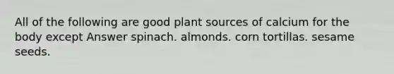 All of the following are good plant sources of calcium for the body except Answer spinach. almonds. corn tortillas. sesame seeds.