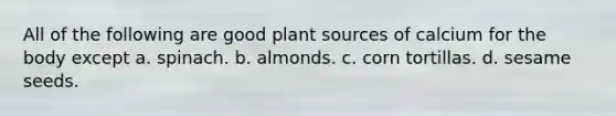 All of the following are good plant sources of calcium for the body except a. spinach. b. almonds. c. corn tortillas. d. sesame seeds.