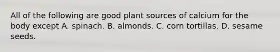 All of the following are good plant sources of calcium for the body except A. spinach. B. almonds. C. corn tortillas. D. sesame seeds.