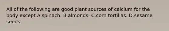 All of the following are good plant sources of calcium for the body except A.spinach. B.almonds. C.corn tortillas. D.sesame seeds.