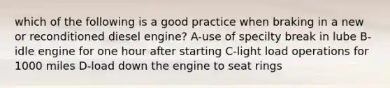 which of the following is a good practice when braking in a new or reconditioned diesel engine? A-use of specilty break in lube B-idle engine for one hour after starting C-light load operations for 1000 miles D-load down the engine to seat rings