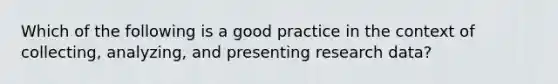 Which of the following is a good practice in the context of collecting, analyzing, and presenting research data?