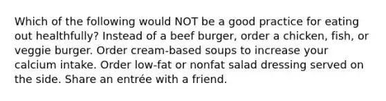 Which of the following would NOT be a good practice for eating out healthfully? Instead of a beef burger, order a chicken, fish, or veggie burger. Order cream-based soups to increase your calcium intake. Order low-fat or nonfat salad dressing served on the side. Share an entrée with a friend.