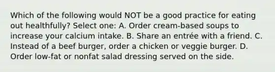 Which of the following would NOT be a good practice for eating out healthfully? Select one: A. Order cream-based soups to increase your calcium intake. B. Share an entrée with a friend. C. Instead of a beef burger, order a chicken or veggie burger. D. Order low-fat or nonfat salad dressing served on the side.