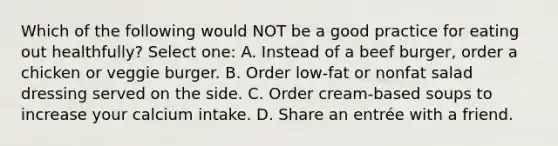 Which of the following would NOT be a good practice for eating out healthfully? Select one: A. Instead of a beef burger, order a chicken or veggie burger. B. Order low-fat or nonfat salad dressing served on the side. C. Order cream-based soups to increase your calcium intake. D. Share an entrée with a friend.