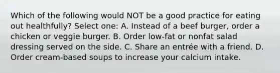 Which of the following would NOT be a good practice for eating out healthfully? Select one: A. Instead of a beef burger, order a chicken or veggie burger. B. Order low-fat or nonfat salad dressing served on the side. C. Share an entrée with a friend. D. Order cream-based soups to increase your calcium intake.