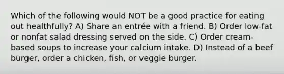 Which of the following would NOT be a good practice for eating out healthfully? A) Share an entrée with a friend. B) Order low-fat or nonfat salad dressing served on the side. C) Order cream-based soups to increase your calcium intake. D) Instead of a beef burger, order a chicken, fish, or veggie burger.