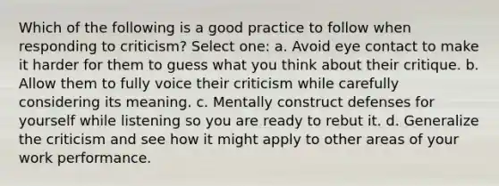 Which of the following is a good practice to follow when responding to criticism? Select one: a. Avoid eye contact to make it harder for them to guess what you think about their critique. b. Allow them to fully voice their criticism while carefully considering its meaning. c. Mentally construct defenses for yourself while listening so you are ready to rebut it. d. Generalize the criticism and see how it might apply to other areas of your work performance.