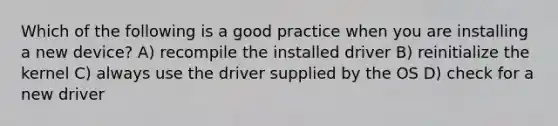 Which of the following is a good practice when you are installing a new device? A) recompile the installed driver B) reinitialize the kernel C) always use the driver supplied by the OS D) check for a new driver