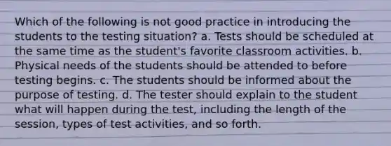 Which of the following is not good practice in introducing the students to the testing situation? a. Tests should be scheduled at the same time as the student's favorite classroom activities. b. Physical needs of the students should be attended to before testing begins. c. The students should be informed about the purpose of testing. d. The tester should explain to the student what will happen during the test, including the length of the session, types of test activities, and so forth.