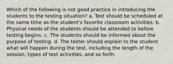 Which of the following is not good practice in introducing the students to the testing situation? a. Test should be scheduled at the same time as the student's favorite classroom activities. b. Physical needs of the students should be attended to before testing begins. c. The students should be informed about the purpose of testing. d. The tester should explain to the student what will happen during the test, including the length of the session, types of test activities, and so forth.