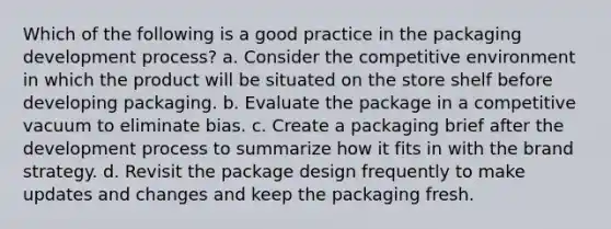 Which of the following is a good practice in the packaging development process? a. Consider the competitive environment in which the product will be situated on the store shelf before developing packaging. b. Evaluate the package in a competitive vacuum to eliminate bias. c. Create a packaging brief after the development process to summarize how it fits in with the brand strategy. d. Revisit the package design frequently to make updates and changes and keep the packaging fresh.