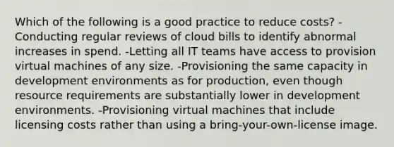 Which of the following is a good practice to reduce costs? -Conducting regular reviews of cloud bills to identify abnormal increases in spend. -Letting all IT teams have access to provision virtual machines of any size. -Provisioning the same capacity in development environments as for production, even though resource requirements are substantially lower in development environments. -Provisioning virtual machines that include licensing costs rather than using a bring-your-own-license image.