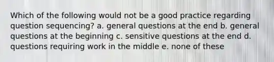 Which of the following would not be a good practice regarding question sequencing? a. general questions at the end b. general questions at the beginning c. sensitive questions at the end d. questions requiring work in the middle e. none of these