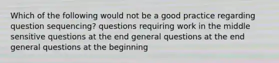 Which of the following would not be a good practice regarding question sequencing? questions requiring work in the middle sensitive questions at the end general questions at the end general questions at the beginning