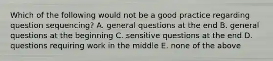 Which of the following would not be a good practice regarding question sequencing? A. general questions at the end B. general questions at the beginning C. sensitive questions at the end D. questions requiring work in the middle E. none of the above