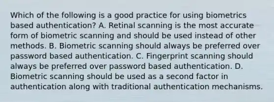 Which of the following is a good practice for using biometrics based authentication? A. Retinal scanning is the most accurate form of biometric scanning and should be used instead of other methods. B. Biometric scanning should always be preferred over password based authentication. C. Fingerprint scanning should always be preferred over password based authentication. D. Biometric scanning should be used as a second factor in authentication along with traditional authentication mechanisms.