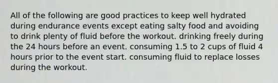 All of the following are good practices to keep well hydrated during endurance events except eating salty food and avoiding to drink plenty of fluid before the workout. drinking freely during the 24 hours before an event. consuming 1.5 to 2 cups of fluid 4 hours prior to the event start. consuming fluid to replace losses during the workout.