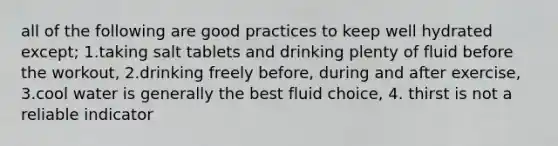 all of the following are good practices to keep well hydrated except; 1.taking salt tablets and drinking plenty of fluid before the workout, 2.drinking freely before, during and after exercise, 3.cool water is generally the best fluid choice, 4. thirst is not a reliable indicator