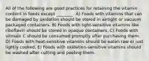 All of the following are good practices for retaining the vitamin content in foods except ________. A) Foods with vitamins that can be damaged by oxidation should be stored in airtight or vacuum packaged containers. B) Foods with light-sensitive vitamins like riboflavin should be stored in opaque containers. C) Foods with vitmain C should be consumed promptly after purchasing them. D) Foods with heat-sensitive vitamins should be eaten raw or just lightly cooked. E) Foods with oxidation-sensitive vitamins should be washed after cutting and peeling them.