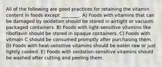 All of the following are good practices for retaining the vitamin content in foods except ________. A) Foods with vitamins that can be damaged by oxidation should be stored in airtight or vacuum packaged containers. B) Foods with light-sensitive vitamins like riboflavin should be stored in opaque containers. C) Foods with vitmain C should be consumed promptly after purchasing them. D) Foods with heat-sensitive vitamins should be eaten raw or just lightly cooked. E) Foods with oxidation-sensitive vitamins should be washed after cutting and peeling them.