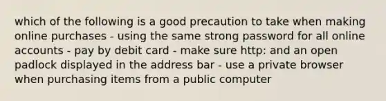 which of the following is a good precaution to take when making online purchases - using the same strong password for all online accounts - pay by debit card - make sure http: and an open padlock displayed in the address bar - use a private browser when purchasing items from a public computer