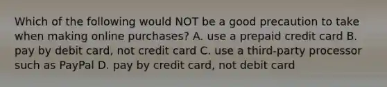 Which of the following would NOT be a good precaution to take when making online purchases? A. use a prepaid credit card B. pay by debit card, not credit card C. use a third-party processor such as PayPal D. pay by credit card, not debit card