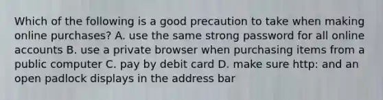 Which of the following is a good precaution to take when making online purchases? A. use the same strong password for all online accounts B. use a private browser when purchasing items from a public computer C. pay by debit card D. make sure http: and an open padlock displays in the address bar