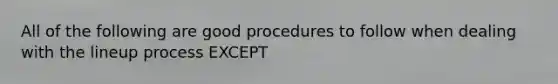 All of the following are good procedures to follow when dealing with the lineup process EXCEPT