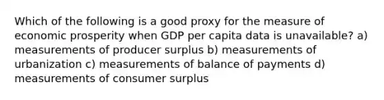 Which of the following is a good proxy for the measure of economic prosperity when GDP per capita data is unavailable? a) measurements of producer surplus b) measurements of urbanization c) measurements of balance of payments d) measurements of consumer surplus