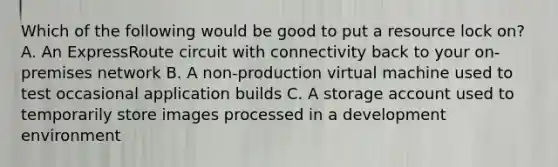 Which of the following would be good to put a resource lock on? A. An ExpressRoute circuit with connectivity back to your on-premises network B. A non-production virtual machine used to test occasional application builds C. A storage account used to temporarily store images processed in a development environment