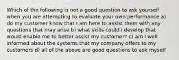 Which of the following is not a good question to ask yourself when you are attempting to evaluate your own performance a) do my customer know that I am here to assist them with any questions that may arise b) what skills could i develop that would enable me to better assist my customer? c) am I well informed about the systems that my company offers to my customers d) all of the above are good questions to ask myself