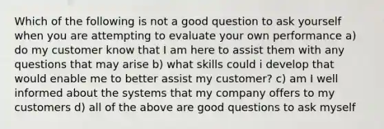 Which of the following is not a good question to ask yourself when you are attempting to evaluate your own performance a) do my customer know that I am here to assist them with any questions that may arise b) what skills could i develop that would enable me to better assist my customer? c) am I well informed about the systems that my company offers to my customers d) all of the above are good questions to ask myself