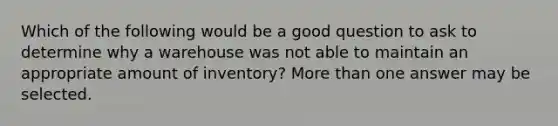 Which of the following would be a good question to ask to determine why a warehouse was not able to maintain an appropriate amount of inventory? More than one answer may be selected.