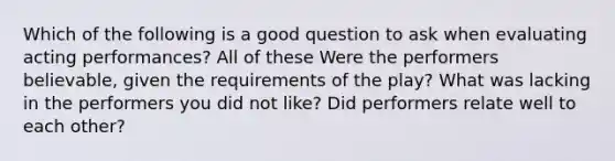 Which of the following is a good question to ask when evaluating acting performances? All of these Were the performers believable, given the requirements of the play? What was lacking in the performers you did not like? Did performers relate well to each other?