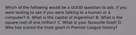 Which of the following would be a GOOD question to ask, if you were testing to see if you were talking to a human or a computer? A. What is the capital of Argentina? B. What is the square root of one million? C. What is your favourite food? D. Who has scored the most goals in Premier League history?