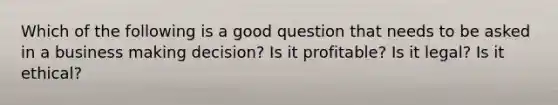 Which of the following is a good question that needs to be asked in a business making decision? Is it profitable? Is it legal? Is it ethical?