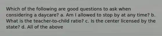 Which of the following are good questions to ask when considering a daycare? a. Am I allowed to stop by at any time? b. What is the teacher-to-child ratio? c. Is the center licensed by the state? d. All of the above