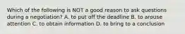 Which of the following is NOT a good reason to ask questions during a negotiation? A. to put off the deadline B. to arouse attention C. to obtain information D. to bring to a conclusion