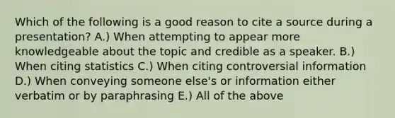 Which of the following is a good reason to cite a source during a presentation? A.) When attempting to appear more knowledgeable about the topic and credible as a speaker. B.) When citing statistics C.) When citing controversial information D.) When conveying someone else's or information either verbatim or by paraphrasing E.) All of the above