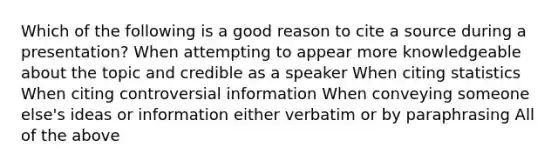 Which of the following is a good reason to cite a source during a presentation? When attempting to appear more knowledgeable about the topic and credible as a speaker When citing statistics When citing controversial information When conveying someone else's ideas or information either verbatim or by paraphrasing All of the above