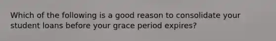 Which of the following is a good reason to consolidate your student loans before your grace period​ expires?