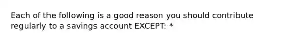 Each of the following is a good reason you should contribute regularly to a savings account EXCEPT: *