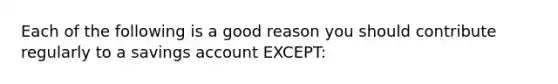 Each of the following is a good reason you should contribute regularly to a savings account EXCEPT: