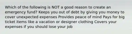 Which of the following is NOT a good reason to create an emergency fund? Keeps you out of debt by giving you money to cover unexpected expenses Provides peace of mind Pays for big ticket items like a vacation or designer clothing Covers your expenses if you should lose your job