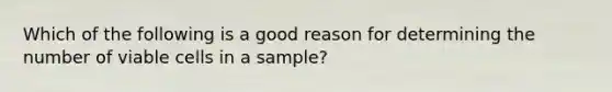 Which of the following is a good reason for determining the number of viable cells in a sample?