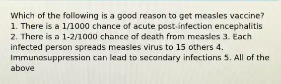 Which of the following is a good reason to get measles vaccine? 1. There is a 1/1000 chance of acute post-infection encephalitis 2. There is a 1-2/1000 chance of death from measles 3. Each infected person spreads measles virus to 15 others 4. Immunosuppression can lead to secondary infections 5. All of the above